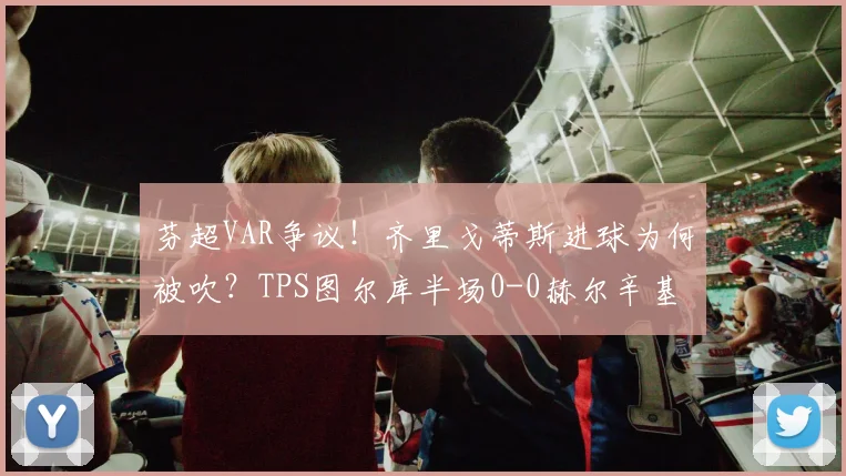 芬超VAR争议！齐里戈蒂斯进球为何被吹？TPS图尔库半场0-0赫尔辛基解析