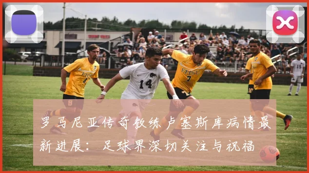 罗马尼亚传奇教练卢塞斯库病情最新进展:足球界深切关注与祝福