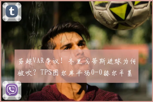 芬超VAR争议！齐里戈蒂斯进球为何被吹？TPS图尔库半场0-0赫尔辛基解析